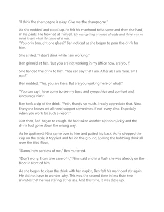 “I think the champagne is okay. Give me the champagne.”
As she nodded and stood up, he felt his manhood twist some and then rise hard
in his pants. He frowned at himself. He was getting aroused already and there was no
need to ask what the cause of it was.
“You only brought one glass?” Ben noticed as she began to pour the drink for
him.
She smiled. “I don’t drink while I am working.”
Ben grinned at her. “But you are not working in my office now, are you?”
She handed the drink to him. “You can say that I am. After all, I am here, am I
not?”
Ben nodded. “Yes, you are here. But are you working here or what?”
“You can say I have come to see my boss and sympathize and comfort and
encourage him.”
Ben took a sip of the drink. “Yeah, thanks so much. I really appreciate that, Nina.
Everyone knows we all need support sometimes, if not every time. Especially
when you work for such a resort.”
Just then, Ben began to cough. He had taken another sip too quickly and the
drink had gone down the wrong way.
As he sputtered, Nina came over to him and patted his back. As he dropped the
cup on the table, it toppled and fell on the ground, spilling the bubbling drink all
over the tiled floor.
“Damn, how careless of me,” Ben muttered.
“Don’t worry, I can take care of it,” Nina said and in a flash she was already on the
floor in front of him.
As she began to clean the drink with her napkin, Ben felt his manhood stir again.
He did not have to wonder why. This was the second time in less than two
minutes that he was staring at her ass. And this time, it was close up.
 