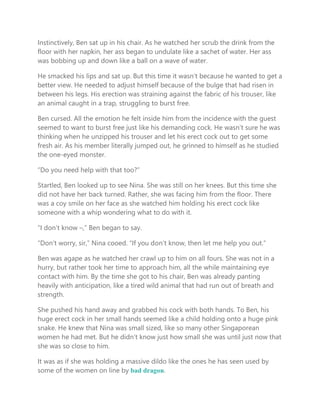 Instinctively, Ben sat up in his chair. As he watched her scrub the drink from the
floor with her napkin, her ass began to undulate like a sachet of water. Her ass
was bobbing up and down like a ball on a wave of water.
He smacked his lips and sat up. But this time it wasn’t because he wanted to get a
better view. He needed to adjust himself because of the bulge that had risen in
between his legs. His erection was straining against the fabric of his trouser, like
an animal caught in a trap, struggling to burst free.
Ben cursed. All the emotion he felt inside him from the incidence with the guest
seemed to want to burst free just like his demanding cock. He wasn’t sure he was
thinking when he unzipped his trouser and let his erect cock out to get some
fresh air. As his member literally jumped out, he grinned to himself as he studied
the one-eyed monster.
“Do you need help with that too?”
Startled, Ben looked up to see Nina. She was still on her knees. But this time she
did not have her back turned. Rather, she was facing him from the floor. There
was a coy smile on her face as she watched him holding his erect cock like
someone with a whip wondering what to do with it.
“I don’t know –,” Ben began to say.
“Don’t worry, sir,” Nina cooed. “If you don’t know, then let me help you out.”
Ben was agape as he watched her crawl up to him on all fours. She was not in a
hurry, but rather took her time to approach him, all the while maintaining eye
contact with him. By the time she got to his chair, Ben was already panting
heavily with anticipation, like a tired wild animal that had run out of breath and
strength.
She pushed his hand away and grabbed his cock with both hands. To Ben, his
huge erect cock in her small hands seemed like a child holding onto a huge pink
snake. He knew that Nina was small sized, like so many other Singaporean
women he had met. But he didn’t know just how small she was until just now that
she was so close to him.
It was as if she was holding a massive dildo like the ones he has seen used by
some of the women on line by bad dragon.
 