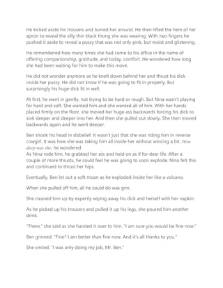 He kicked aside his trousers and turned her around. He then lifted the hem of her
apron to reveal the silly thin black thong she was wearing. With two fingers he
pushed it aside to reveal a pussy that was not only pink, but moist and glistening.
He remembered how many times she had come to his office in the name of
offering companionship, gratitude, and today, comfort. He wondered how long
she had been waiting for him to make this move.
He did not wonder anymore as he knelt down behind her and thrust his dick
inside her pussy. He did not know if he was going to fit in properly. But
surprisingly his huge dick fit in well.
At first, he went in gently, not trying to be hard or rough. But Nina wasn’t playing
for hard and soft. She wanted him and she wanted all of him. With her hands
placed firmly on the floor, she moved her huge ass backwards forcing his dick to
sink deeper and deeper into her. And then she pulled out slowly. She then moved
backwards again and he went deeper.
Ben shook his head in disbelief. It wasn’t just that she was riding him in reverse
cowgirl. It was how she was taking him all inside her without wincing a bit. How
deep was she, he wondered.
As Nina rode him, he grabbed her ass and held on as if for dear life. After a
couple of more thrusts, he could feel he was going to soon explode. Nina felt this
and continued to thrust her hips.
Eventually, Ben let out a soft moan as he exploded inside her like a volcano.
When she pulled off him, all he could do was grin.
She cleaned him up by expertly wiping away his dick and herself with her napkin.
As he picked up his trousers and pulled it up his legs, she poured him another
drink.
“There,” she said as she handed it over to him. “I am sure you would be fine now.”
Ben grinned. “Fine? I am better than fine now. And it’s all thanks to you.”
She smiled. “I was only doing my job, Mr. Ben.”
 