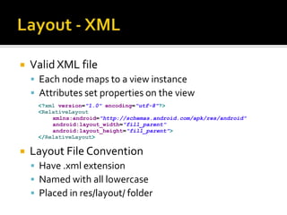 Layout - XMLValid XML fileEach node maps to a view instanceAttributes set properties on the viewLayout File ConventionHave .xml extensionNamed with all lowercasePlaced in res/layout/ folder