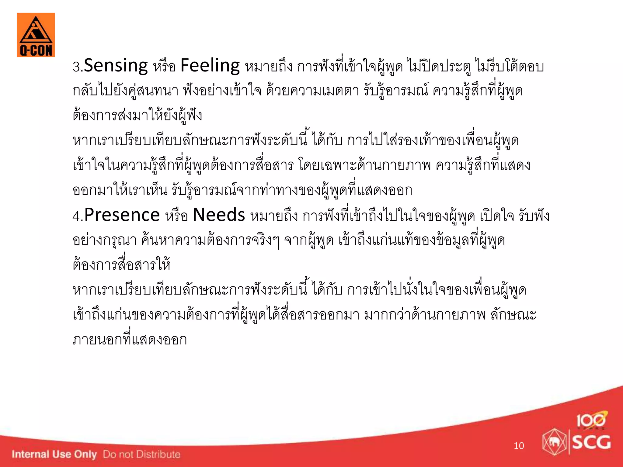 3.Sensing หรือ Feeling หมำยถึง กำรฟังที่เข้ำใจผู้พูด ไม่ปิดประตู ไม่รีบโต้ตอบ 
กลับไปยังคู่สนทนำ ฟังอย่ำงเข้ำใจ ด้วยควำมเมตตำ รับรู้อำรมณ์ ควำมรู้สึกที่ผู้พูด 
ต้องกำรส่งมำให้ยังผู้ฟัง 
หำกเรำเปรียบเทียบลักษณะกำรฟังระดับนี้ได้กับ กำรไปใส่รองเท้ำของเพื่อนผู้พูด 
เข้ำใจในควำมรู้สึกที่ผู้พูดต้องกำรสื่อสำร โดยเฉพำะด้ำนกำยภำพ ควำมรู้สึกที่แสดง 
ออกมำให้เรำเห็น รับรู้อำรมณ์จำกท่ำทำงของผู้พูดที่แสดงออก 
4.Presence หรือ Needs หมำยถึง กำรฟังที่เข้ำถึงไปในใจของผู้พูด เปิดใจ รับฟัง 
อย่ำงกรุณำ ค้นหำควำมต้องกำรจริงๆ จำกผู้พูด เข้ำถึงแก่นแท้ของข้อมูลที่ผู้พูด 
ต้องกำรสื่อสำรให้ 
หำกเรำเปรียบเทียบลักษณะกำรฟังระดับนี้ได้กับ กำรเข้ำไปนงั่ในใจของเพื่อนผู้พูด 
เข้ำถึงแก่นของควำมต้องกำรที่ผู้พูดได้สื่อสำรออกมำ มำกกวำ่ด้ำนกำยภำพ ลักษณะ 
ภำยนอกที่แสดงออก 
10 
 
