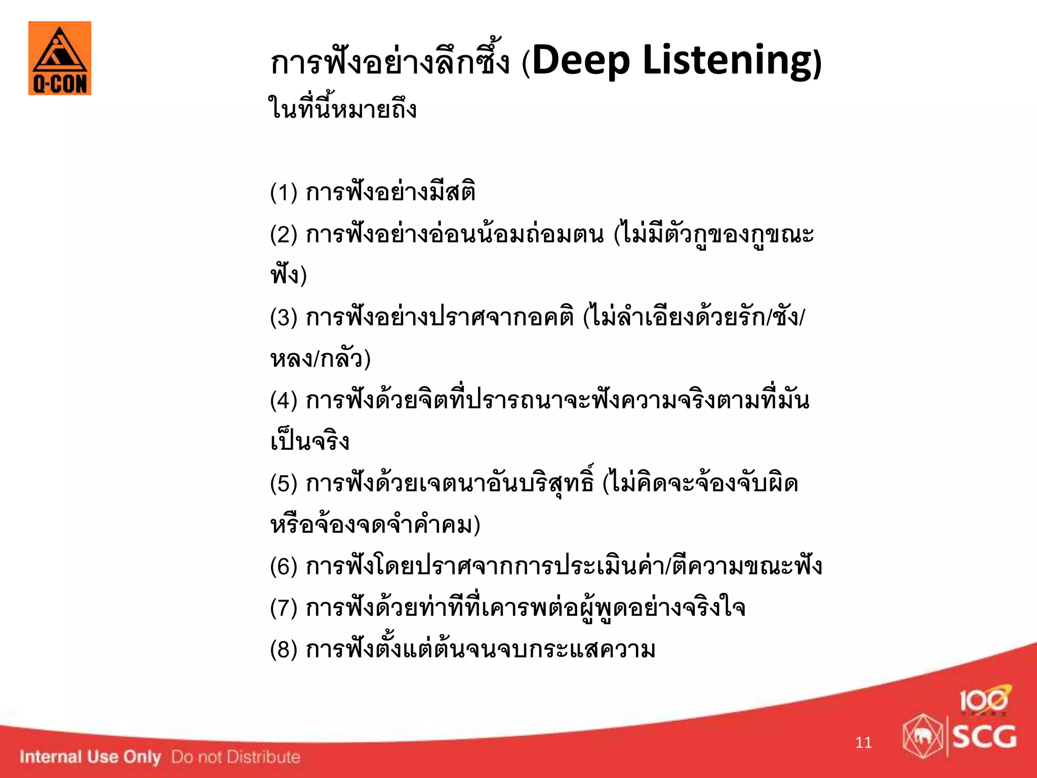 11 
การฟังอย่างลึกซึง้ (Deep Listening) 
ในที่นี้หมายถึง 
(1) การฟังอย่างมีสติ 
(2) การฟังอย่างอ่อนน้อมถ่อมตน (ไม่มีตัวกูของกูขณะ 
ฟัง) 
(3) การฟังอย่างปราศจากอคติ (ไม่ลาเอียงด้วยรัก/ชัง/ 
หลง/กลัว) 
(4) การฟังด้วยจิตที่ปรารถนาจะฟังความจริงตามที่มัน 
เป็นจริง 
(5) การฟังด้วยเจตนาอันบริสุทธ์ิ (ไม่คิดจะจ้องจับผิด 
หรือจ้องจดจาคาคม) 
(6) การฟังโดยปราศจากการประเมินค่า/ตีความขณะฟัง 
(7) การฟังด้วยท่าทีที่เคารพต่อผู้พูดอย่างจริงใจ 
(8) การฟังตั้งแต่ต้นจนจบกระแสความ 
 