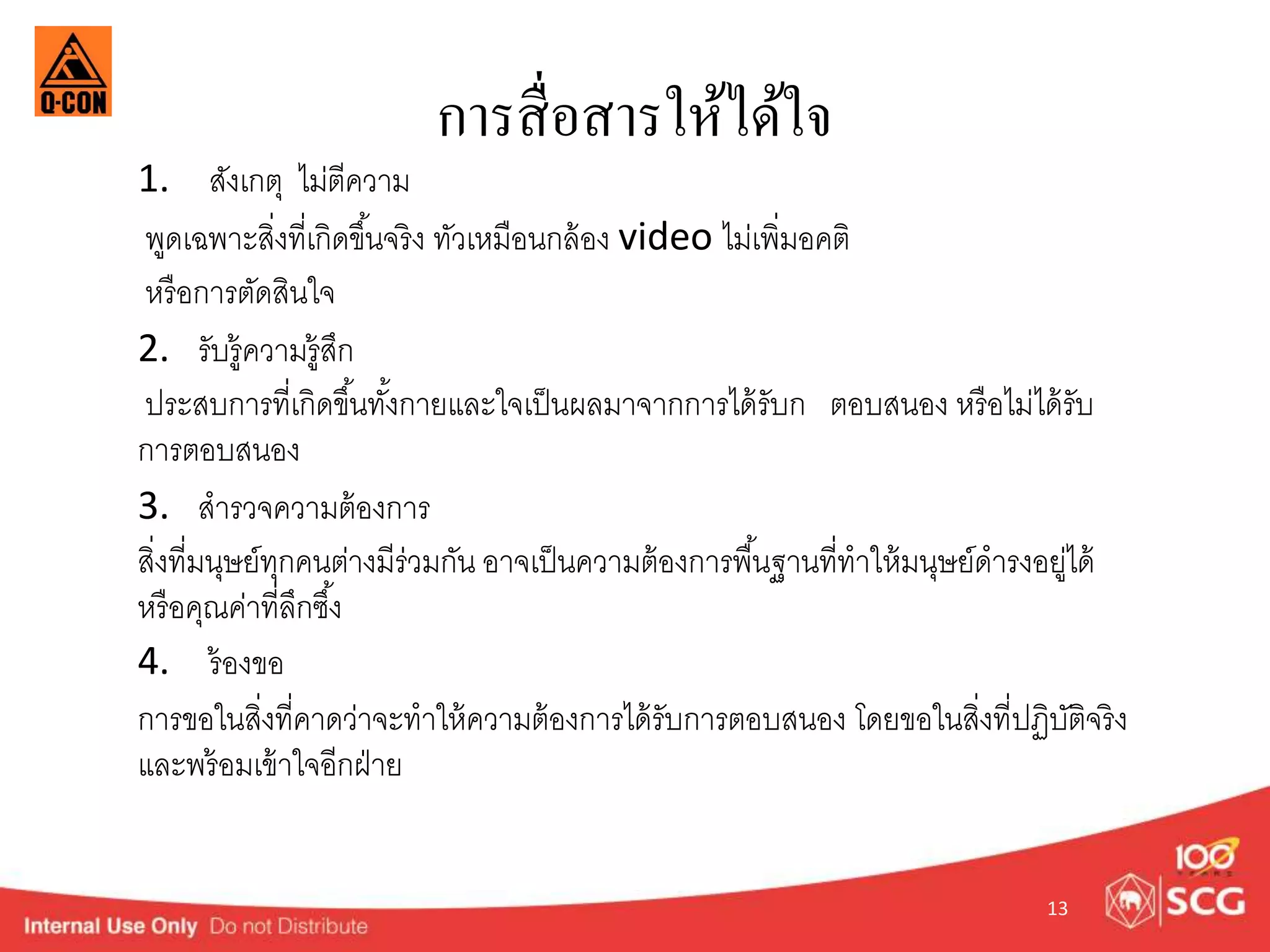 การสื่อสารให้ได้ใจ 
1. สังเกตุ ไม่ตีควำม 
พูดเฉพำะสิ่งที่เกิดขนึ้จริง ทัวเหมือนกล้อง video ไม่เพิ่มอคติ 
หรือกำรตัดสินใจ 
2. รับรู้ควำมรู้สึก 
ประสบกำรที่เกิดขนึ้ทัง้กำยและใจเป็นผลมำจำกกำรได้รับก ตอบสนอง หรือไม่ได้รับ 
กำรตอบสนอง 
3. สำรวจควำมต้องกำร 
สิ่งที่มนุษย์ทุกคนตำ่งมีร่วมกัน อำจเป็นควำมต้องกำรพืน้ฐำนที่ทำให้มนุษย์ดำรงอยู่ได้ 
หรือคุณค่ำที่ลึกซึง้ 
4. ร้องขอ 
กำรขอในสิ่งที่คำดว่ำจะทำให้ควำมต้องกำรได้รับกำรตอบสนอง โดยขอในสิ่งที่ปฏิบัติจริง 
และพร้อมเข้ำใจอีกฝ่ำย 
13 
 
