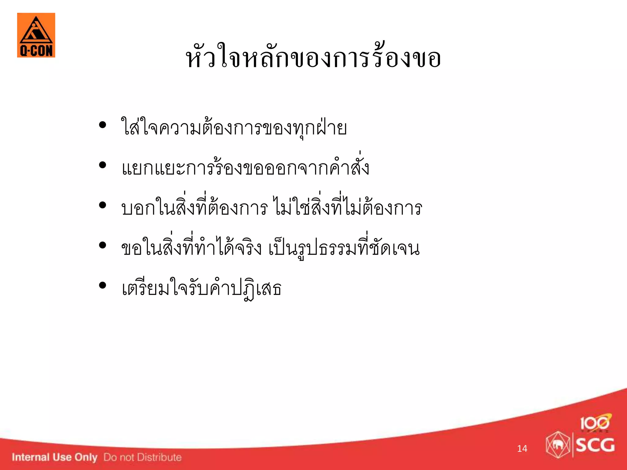หัวใจหลักของการร้องขอ 
• ใส่ใจควำมต้องกำรของทุกฝ่ำย 
• แยกแยะกำรร้องขอออกจำกคำสงั่ 
• บอกในสิ่งที่ต้องกำร ไม่ใช่สิ่งที่ไม่ต้องกำร 
• ขอในสิ่งที่ทำได้จริง เป็นรูปธรรมที่ชัดเจน 
• เตรียมใจรับคำปฎิเสธ 
14 
 
