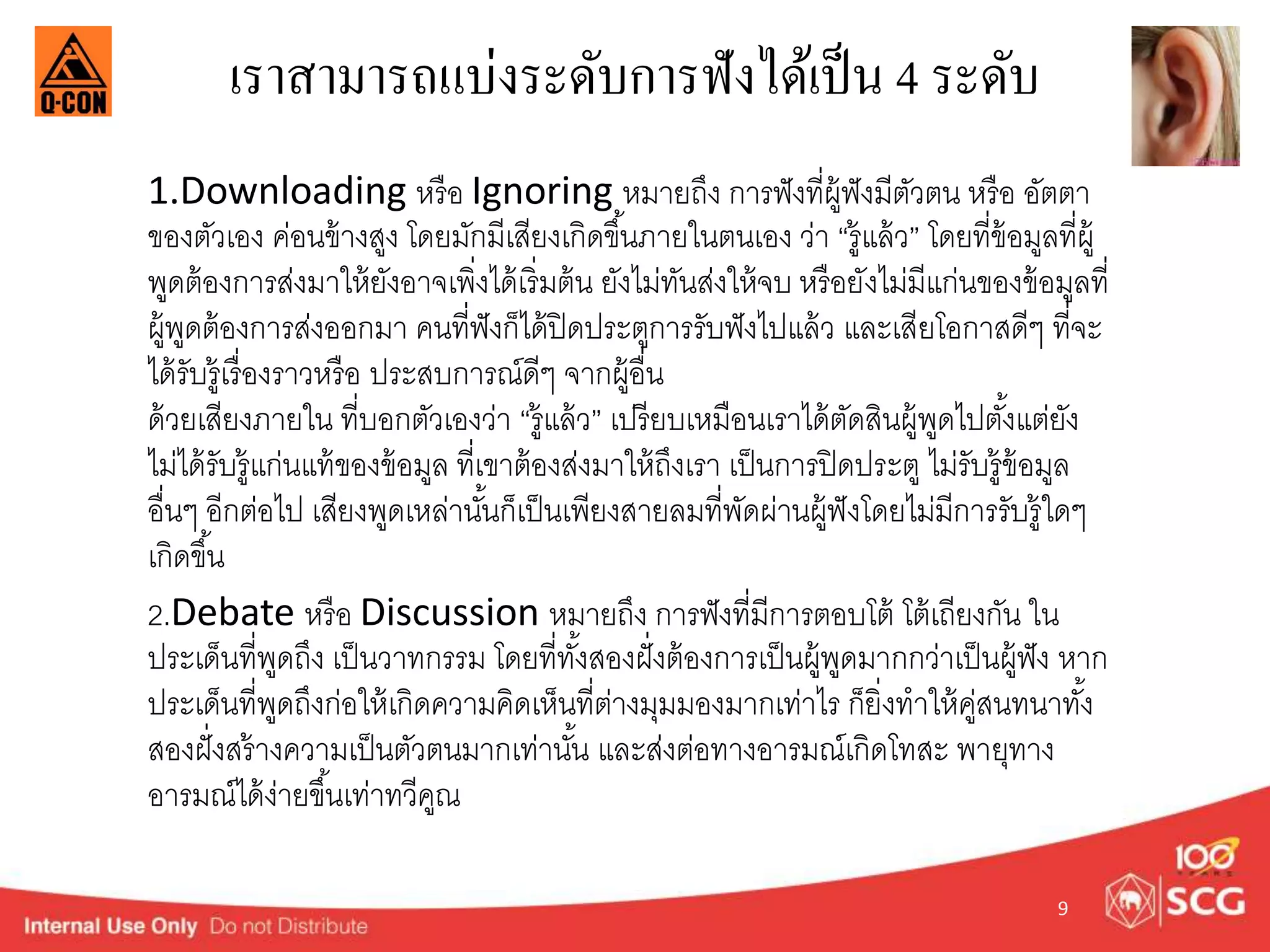 เราสามารถแบ่งระดับการฟังได้เป็น 4 ระดับ 
1.Downloading หรือ Ignoring หมำยถึง กำรฟังที่ผู้ฟังมีตัวตน หรือ อัตตำ 
ของตัวเอง ค่อนข้ำงสูง โดยมักมีเสียงเกิดขนึ้ภำยในตนเอง ว่ำ “รู้แล้ว” โดยที่ข้อมูลที่ผู้ 
พูดต้องกำรส่งมำให้ยังอำจเพิ่งได้เริ่มต้น ยังไม่ทันส่งให้จบ หรือยังไม่มีแก่นของข้อมูลที่ 
ผู้พูดต้องกำรส่งออกมำ คนที่ฟังก็ได้ปิดประตูกำรรับฟังไปแล้ว และเสียโอกำสดีๆ ที่จะ 
ได้รับรู้เรื่องรำวหรือ ประสบกำรณ์ดีๆ จำกผู้อื่น 
ด้วยเสียงภำยใน ที่บอกตัวเองว่ำ “รู้แล้ว” เปรียบเหมือนเรำได้ตัดสินผู้พูดไปตัง้แต่ยัง 
ไม่ได้รับรู้แก่นแท้ของข้อมูล ที่เขำต้องส่งมำให้ถึงเรำ เป็นกำรปิดประตู ไม่รับรู้ข้อมูล 
อื่นๆ อีกต่อไป เสียงพูดเหล่ำนัน้ก็เป็นเพียงสำยลมที่พัดผ่ำนผู้ฟังโดยไม่มีกำรรับรู้ใดๆ 
เกิดขนึ้ 
2.Debate หรือ Discussion หมำยถึง กำรฟังที่มีกำรตอบโต้ โต้เถียงกัน ใน 
ประเด็นที่พูดถึง เป็นวำทกรรม โดยที่ทัง้สองฝั่งต้องกำรเป็นผู้พูดมำกกวำ่เป็นผู้ฟัง หำก 
ประเดน็ที่พูดถึงก่อให้เกิดควำมคิดเห็นที่ต่ำงมุมมองมำกเท่ำไร ก็ยิ่งทำให้คู่สนทนำทัง้ 
สองฝั่งสร้ำงควำมเป็นตัวตนมำกเท่ำนัน้ และส่งต่อทำงอำรมณ์เกิดโทสะ พำยุทำง 
อำรมณ์ได้ง่ำยขึน้เท่ำทวีคูณ 
9 
 