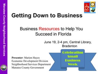 ManateeCountyUtilitiesDepartmentManateeCountyNeighborhoodServices
Celebrating
Small
Business
Week
Getting Down to Business
Business Resources to Help You
Succeed in Florida
Presenter: Marion Hayes
Economic Development Division
Neighborhood Services Department
Manatee County Government
June 19, 2-4 pm, Central Library,
Bradenton
 