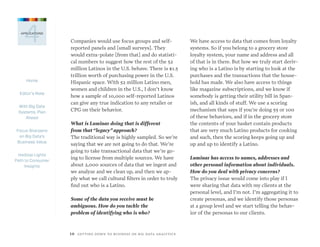 Home
Editor’s Note
With Big Data
Systems, Plan
Ahead
Focus Sharpens
on Big Data’s
Business Value
Hadoop Lights
Path to Consumer
Insights
1 0  GETTING DOWN TO BUSINESS ON BIG DATA ANALYTICS
4APPLICATIONS
Companies would use focus groups and self-
reported panels and [small surveys]. They
would extra-polate [from that] and do statisti-
cal numbers to suggest how the rest of the 52
million Latinos in the U.S. behave. There is $1.5
trillion worth of purchasing power in the U.S.
Hispanic space. With 52 million Latino men,
women and children in the U.S., I don’t know
how a sample of 10,000 self-reported Latinos
can give any true indication to any retailer or
CPG on their behavior.
What is Luminar doing that is different
from that“legacy”approach?
The traditional way is highly sampled. So we’re
saying that we are not going to do that. We’re
going to take transactional data that we’re go-
ing to license from multiple sources. We have
about 2,000 sources of data that we ingest and
we analyze and we clean up, and then we ap-
ply what we call cultural filters in order to truly
find out who is a Latino.
Some of the data you receive must be
ambiguous. How do you tackle the
problem of identifying who is who?
We have access to data that comes from loyalty
systems. So if you belong to a grocery store
loyalty system, your name and address and all
of that is in there. But how we truly start deriv-
ing who is a Latino is by starting to look at the
purchases and the transactions that the house-
hold has made. We also have access to things
like magazine subscriptions, and we know if
somebody is getting their utility bill in Span-
ish, and all kinds of stuff. We use a scoring
mechanism that says if you’re doing 55 or 100
of these behaviors, and if in the grocery store
the contents of your basket contain products
that are very much Latino products for cooking
and such, then the scoring keeps going up and
up and up to identify a Latino.
Luminar has access to names, addresses and
other personal information about individuals.
How do you deal with privacy concerns?
The privacy issue would come into play if I
were sharing that data with my clients at the
personal level, and I’m not. I’m aggregating it to
create personas, and we identify those personas
at a group level and we start telling the behav-
ior of the personas to our clients.
 