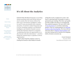 Home
Editor’s Note
With Big Data
Systems, Plan
Ahead
Focus Sharpens
on Big Data’s
Business Value
Hadoop Lights
Path to Consumer
Insights
2   GETTING DOWN TO BUSINESS ON BIG DATA ANALYTICS
1EDITOR’S NOTE
It’s All About the Analytics
Collecting reams of big data is one thing;
doing something useful with all that informa-
tion is another. But the former without the
latter won’t win business intelligence, analyt-
ics and IT teams any plaudits from corporate
executives. As Gartner analyst Doug Laney put
it at the consulting company’s 2013 Business
Intelligence and Analytics Summit, success-
ful big data initiatives depend on companies
“recognizing that there are opportunities to re-
ally innovate with this information”—and then
taking the required steps to capitalize on those
opportunities.
That’s where big data analytics comes in.
Finding the business value hidden in hoards
of big data can be a tough nut to crack—but
there’s a growing body of examples to help or-
ganizations get cracking. This three-part guide
provides insight and advice on managing big
data analytics programs. We start with a look
at four key factors to consider in planning
projects. Next we catalog guidance on deriving
business value from big data. We close with an
interview about a Hadoop-based analytics sys-
tem that’s being used to examine the shopping
habits of Latino consumers. n
Craig Stedman
Executive Editor
SearchBusinessAnalytics.com
 