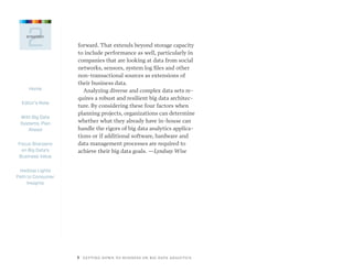 Home
Editor’s Note
With Big Data
Systems, Plan
Ahead
Focus Sharpens
on Big Data’s
Business Value
Hadoop Lights
Path to Consumer
Insights
5  GETTING DOWN TO BUSINESS ON BIG DATA ANALYTICS
2STRATEGY
forward. That extends beyond storage capacity
to include performance as well, particularly in
companies that are looking at data from social
networks, sensors, system log files and other
non-transactional sources as extensions of
their business data.
Analyzing diverse and complex data sets re-
quires a robust and resilient big data architec-
ture. By considering these four factors when
planning projects, organizations can determine
whether what they already have in-house can
handle the rigors of big data analytics applica-
tions or if additional software, hardware and
data management processes are required to
achieve their big data goals. —Lyndsay Wise
 