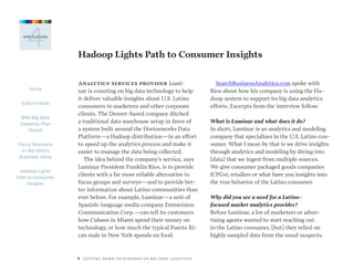 Home
Editor’s Note
With Big Data
Systems, Plan
Ahead
Focus Sharpens
on Big Data’s
Business Value
Hadoop Lights
Path to Consumer
Insights
9  GETTING DOWN TO BUSINESS ON BIG DATA ANALYTICS
4APPLICATIONS
Hadoop Lights Path to Consumer Insights
Analytics services provider Lumi-
nar is counting on big data technology to help
it deliver valuable insights about U.S. Latino
consumers to marketers and other corporate
clients. The Denver-based company ditched
a traditional data warehouse setup in favor of
a system built around the Hortonworks Data
Platform—a Hadoop distribution—in an effort
to speed up the analytics process and make it
easier to manage the data being collected.
The idea behind the company’s service, says
Luminar President Franklin Rios, is to provide
clients with a far more reliable alternative to
focus groups and surveys—and to provide bet-
ter information about Latino communities than
ever before. For example, Luminar—a unit of
Spanish-language media company Entravision
Communication Corp.—can tell its customers
how Cubans in Miami spend their money on
technology, or how much the typical Puerto Ri-
can male in New York spends on food.
SearchBusinessAnalytics.com spoke with
Rios about how his company is using the Ha-
doop system to support its big data analytics
efforts. Excerpts from the interview follow:
What is Luminar and what does it do?
In short, Luminar is an analytics and modeling
company that specializes in the U.S. Latino con-
sumer. What I mean by that is we drive insights
through analytics and modeling by diving into
[data] that we ingest from multiple sources.
We give consumer packaged goods companies
(CPGs), retailers or what have you insights into
the true behavior of the Latino consumer.
Why did you see a need for a Latino-
focused market analytics provider?
Before Luminar, a lot of marketers or adver-
tising agents wanted to start reaching out
to the Latino consumer, [but] they relied on
highly sampled data from the usual suspects.
 
