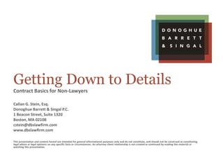Getting Down to Details
Contract Basics for Non-Lawyers
Callan G. Stein, Esq.
Donoghue Barrett & Singal P.C.
1 Beacon Street, Suite 1320
Boston, MA 02108
cstein@dbslawfirm.com
www.dbslawfirm.com
This presentation and content hereof are intended for general informational purposes only and do not constitute, and should not be construed as constituting,
legal advice or legal opinions on any specific facts or circumstances. An attorney-client relationship is not created or continued by reading this material or
watching this presentation.
 