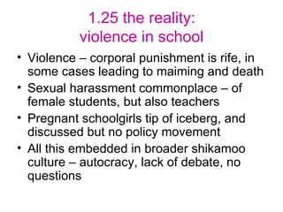 1.25 the reality: violence in school Violence – corporal punishment is rife, in some cases leading to maiming and death Sexual harassment commonplace – of female students, but also teachers Pregnant schoolgirls tip of iceberg, and discussed but no policy movement All this embedded in broader shikamoo culture – autocracy, lack of debate, no questions 