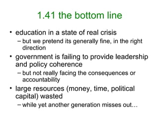1.41 the bottom line education in a state of real crisis but we pretend its generally fine, in the right direction government is failing to provide leadership and policy coherence but not really facing the consequences or accountability large resources (money, time, political capital) wasted while yet another generation misses out… 