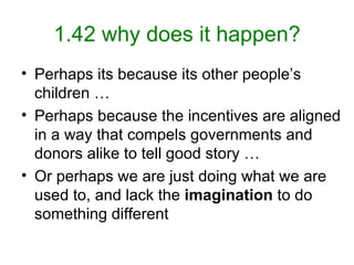 1.42 why does it happen? Perhaps its because its other people’s children … Perhaps because the incentives are aligned in a way that compels governments and donors alike to tell good story … Or perhaps we are just doing what we are used to, and lack the  imagination  to do something different 