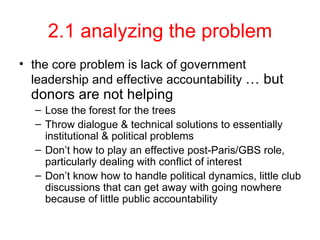 2.1 analyzing the problem the core problem is lack of government leadership and effective accountability  … but donors are not helping Lose the forest for the trees Throw dialogue & technical solutions to essentially institutional & political problems Don’t how to play an effective post-Paris/GBS role, particularly dealing with conflict of interest Don’t know how to handle political dynamics, little club discussions that can get away with going nowhere because of little public accountability 