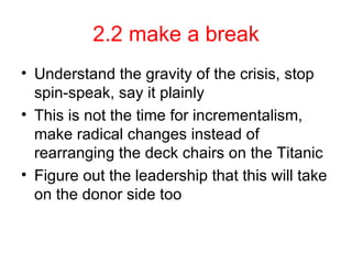 2.2 make a break Understand the gravity of the crisis, stop spin-speak, say it plainly This is not the time for incrementalism, make radical changes instead of rearranging the deck chairs on the Titanic Figure out the leadership that this will take on the donor side too 