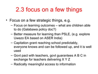 2.3 focus on a few things Focus on a few strategic things, e.g. Focus on learning outcomes – what are children able to do (Galabawa policy doc?) Better measure for learning than PSLE, (e.g. explore Uwezo EA based on ASER India) Capitation grant reaching school predictably, everyone knows and can be followed up, and it is well used Govt pact with teachers, govt guarantees A B C in exchange for teachers delivering X Y Z Radically meaningful access to information 