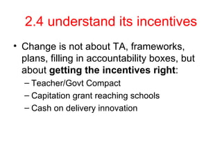 2.4 understand its incentives Change is not about TA, frameworks, plans, filling in accountability boxes, but about  getting the incentives right : Teacher/Govt Compact Capitation grant reaching schools Cash on delivery innovation 
