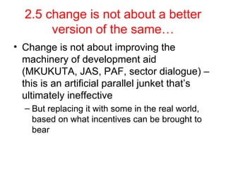 2.5 change is not about a better version of the same… Change is not about improving the machinery of development aid (MKUKUTA, JAS, PAF, sector dialogue) – this is an artificial parallel junket that’s ultimately ineffective But replacing it with some in the real world, based on what incentives can be brought to bear 