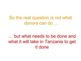So the real question is not what donors can do …  …  but what needs to be done and what it will take in Tanzania to get it done 
