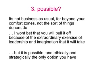 3. possible? Its not business as usual, far beyond your comfort zones, not the sort of things donors do … I wont bet that you will pull it off because of the extraordinary exercise of leadership and imagination that it will take … but it is possible, and ethically and strategically the only option you have 