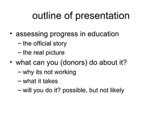 outline of presentation assessing progress in education the official story the real picture what can you (donors) do about it? why its not working what it takes will you do it? possible, but not likely 