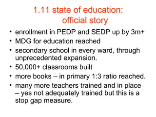 1.11 state of education: official story enrollment in PEDP and SEDP up by 3m+ MDG for education reached secondary school in every ward, through unprecedented expansion. 50,000+ classrooms built more books – in primary 1:3 ratio reached. many more teachers trained and in place – yes not adequately trained but this is a stop gap measure. 