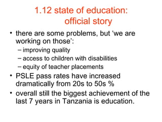 1.12 state of education: official story there are some problems, but ‘we are working on those’: improving quality access to children with disabilities equity of teacher placements PSLE pass rates have increased dramatically from 20s to 50s % overall still the biggest achievement of the last 7 years in Tanzania is education. 