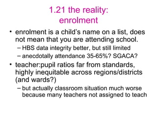 1.21 the reality: enrolment enrolment is a child’s name on a list, does not mean that you are attending school. HBS data integrity better, but still limited anecdotally attendance 35-65%? SGACA? teacher:pupil ratios far from standards, highly inequitable across regions/districts (and wards?)  but actually classroom situation much worse because many teachers not assigned to teach 