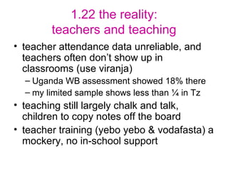 1.22 the reality: teachers and teaching teacher attendance data unreliable, and teachers often don’t show up in classrooms (use viranja) Uganda WB assessment showed 18% there my limited sample shows less than ¼ in Tz teaching still largely chalk and talk, children to copy notes off the board teacher training (yebo yebo & vodafasta) a mockery, no in-school support 