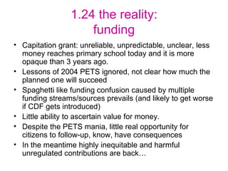 1.24 the reality: funding Capitation grant: unreliable, unpredictable, unclear, less money reaches primary school today and it is more opaque than 3 years ago. Lessons of 2004 PETS ignored, not clear how much the planned one will succeed Spaghetti like funding confusion caused by multiple funding streams/sources prevails (and likely to get worse if CDF gets introduced) Little ability to ascertain value for money. Despite the PETS mania, little real opportunity for citizens to follow-up, know, have consequences In the meantime highly inequitable and harmful unregulated contributions are back… 