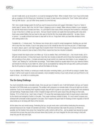 we don’t really need, as we encounter it, is crucial to managing the flood. When in doubt, throw it out. If you’ve let emails
   pile up, purging is the first thing to do. Sometimes it is easier to clean house by clicking the “From” button which will sort
   them by their source – you can often dump several at a time that way.

   File! Use a simple storage system for stuff you want to keep as archives and support information. If you’re a “when in
   doubt, keep it” person, that’s fine, but don’t have it clogging up your in-basket. Make reference folders in your navigator
   bar and file those kinds of emails over there. It’s a lot easier to lose track of them among the five hundred or a thousand
   in your in-box than in a folder you can name. And your Search function can easily find most anything with a key word.
   Avoid using nested folders that you have to click open to find the file. One simple alpha-sorted list – by topic, theme,
   or person – is usually sufficient and easier to deal with on the run. Purge them when you have little windows of time
   with nothing better to do.

   Complete the < 2-minute ones! The infamous two-minute rule is crucial for email management. Anything you can deal
   with in less than two minutes, if you’re ever going to do it at all, should be done the first time you see it. It takes longer
   to read it, close it, open it, and read it again than it would to finish it the first time it appears. In a heavy email environment,
   it would not be unusual to have at least a third of them require less than two minutes to dispatch.

   Organize emails that require action and follow-up! If you’ve deleted, filed, and finished your < two-minute emails, you’re
   left with only two kinds: (1) those that require more than two minutes to deal with and (2) those that represent something
   you’re waiting on from others. A simple and quick way to get control is to create two more folders in your navigator bar –
   “Action” and “Waiting For” and file them accordingly. These folders should be visually distinct from your reference folders
   and should sit at the top of your folder list, which can be accomplished by making them all caps with a prefix punctuation
   like the @ symbol or a hyphen (whichever will sort the folders to the top).

If you’ve deleted, filed, finished, or sorted your emails into action-reminding folders, you’re left with an empty in-basket. Now,
at least, it will be much easier to review and evaluate a more complete inventory of your work at hand; and you’ll find it’s a lot
easier to focus – on email or on anything else.

The On-Going Challenge
You must consistently review actionable emails. Once you get your in-basket to zero, it will feel fantastic. But you can’t ignore
the batch of ACTION emails you’ve organized. The problem with computers as reminder tools is the out-of-sight-out-of-mind
syndrome. If you’re not reviewing them regularly enough, they will start to gnaw on your psyche, creating even more avoidance
and bad feelings. People leave emails in their in-basket to begin with for the same reason they pile things on their desk,
thinking, “If it’s in front of me, I won’t lose or forget it.” Of course that seemingly practical habit of visual cuing is undermined
by the volume and ambiguity of what’s in the piles. They create numbness instead of clarity. It’s much easier to assess your
workload with actionable emails organized in one place. But it requires the good habit of checking on them regularly to feel OK
about what you’re not doing with them at the moment.

All this takes time and mental energy. Pretending that you can get email under control without dedicating the necessary
personal resources to do it leads to frustration and stress. These best practices help make the process as efficient as
possible, but the freedom that comes from having them under control is still not free. Just as people have learned to accept
commute time as dues they pay to live and work where they’d prefer, you must integrate the time and energy to deal with
email into your life and work style.



            www.davidallengtd.com                                                                 ©David Allen Company 2008. All rights reserved.   page 2
 
