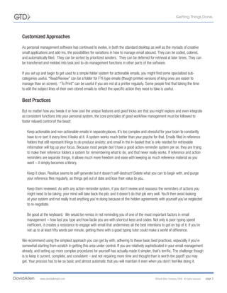 Customized Approaches

As personal management software has continued to evolve, in both the standard desktop as well as the myriads of creative
small applications and add-ins, the possibilities for variations in how to manage email abound. They can be coded, colored,
and automatically filed. They can be sorted by prioritized senders. They can be deferred for retrieval at later times. They can
be transferred and melded into task and to-do management functions in other parts of the software.

If you set up and begin to get used to a simple folder system for actionable emails, you might find some specialized sub-
categories useful. “Read/Review” can be a folder for FYI-type emails (though printed versions of long ones are easier to
manage than on screen). “To Print” can be useful if you are not at a printer regularly. Some people find that taking the time
to edit the subject lines of their own stored emails to reflect the specific action they need to take is useful.

Best Practices
But no matter how you tweak it or how cool the unique features and good tricks are that you might explore and even integrate
as consistent functions into your personal system, the core principles of good workflow management must be followed to
foster relaxed control of the beast:

   Keep actionable and non-actionable emails in separate places. It’s too complex and stressful for your brain to constantly
   have to re-sort it every time it looks at it. A system works much better than your psyche for that. Emails filed in reference
   folders that still represent things to do produce anxiety; and email in the in-basket that is only needed for retrievable
   information will fog up your focus. Because most people don’t have a good action-reminder system per se, they are trying
   to make their reference folders a system for remembering what to do, and that never really works. If reference and action
   reminders are separate things, it allows much more freedom and ease with keeping as much reference material as you
   want – it simply becomes a library.

   Keep it clean. Residue seems to self-generate but it doesn’t self-destruct! Delete what you can to begin with, and purge
   your reference files regularly, as things get out of date and lose their value to you.

   Keep them reviewed. As with any action-reminder system, if you don’t review and reassess the reminders of actions you
   might need to be taking, your mind will take back the job; and it doesn’t do that job very well. You’ll then avoid looking
   at your system and not really trust anything you’re doing because of the hidden agreements with yourself you’ve neglected
   to re-negotiate.

   Be good at the keyboard. We would be remiss in not reminding you of one of the most important factors in email
   management – how fast you type and how facile you are with shortcut keys and codes. Not only is poor typing speed
   inefficient, it creates a resistance to engage with email that undermines all the best intentions to get on top of it. If you’re
   not up to at least fifty words per minute, getting there with a good typing tutor could make a world of difference.

We recommend using the simplest approach you can get by with, adhering to these basic best practices, especially if you’re
somewhat starting from scratch in getting this area under control. If you are relatively sophisticated in your email management
already, and setting up more complex procedures for yourself has actually made it simpler, that’s terrific. The challenge though
is to keep it current, complete, and consistent – and not requiring more time and thought than is worth the payoff you may
get. Your process has to be so basic and almost automatic that you will maintain it even when you don’t feel like doing it.



            www.davidallengtd.com                                                                ©David Allen Company 2008. All rights reserved.   page 3
 