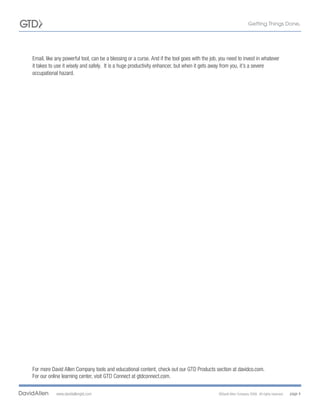 Email, like any powerful tool, can be a blessing or a curse. And if the tool goes with the job, you need to invest in whatever
it takes to use it wisely and safely. It is a huge productivity enhancer, but when it gets away from you, it’s a severe
occupational hazard.




For more David Allen Company tools and educational content, check out our GTD Products section at davidco.com.
For our online learning center, visit GTD Connect at gtdconnect.com.


            www.davidallengtd.com                                                              ©David Allen Company 2008. All rights reserved.   page 4
 