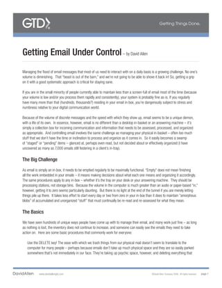 Getting Email Under Control – by David Allen
Managing the flood of email messages that most of us need to interact with on a daily basis is a growing challenge. No one’s
volume is diminishing. That “beast is out of the barn,” and we’re not going to be able to shove it back in! So, getting a grip
on it with a good systematic approach is critical for staying sane.

If you are in the small minority of people currently able to maintain less than a screen-full of email most of the time (because
your volume is low and/or you process them rapidly and consistently), your system is probably fine as-is. If you regularly
have many more than that (hundreds, thousands?) residing in your email in-box, you’re dangerously subject to stress and
numbness relative to your digital communication world.

Because of the volume of discrete messages and the speed with which they show up, email seems to be a unique demon,
with a life of its own. In essence, however, email is no different than a desktop in-basket or an answering machine – it’s
simply a collection box for incoming communication and information that needs to be assessed, processed, and organized
as appropriate. And controlling email involves the same challenge as managing your physical in-basket – often too much
stuff that we don’t have the time or inclination to process and organize as it comes in. So it easily becomes a swamp
of “staged” or “pending” items – glanced at, perhaps even read, but not decided about or effectively organized (I have
uncovered as many as 7,000 emails still festering in a client’s in-tray).

The Big Challenge

As email is simply an in-box, it needs to be emptied regularly to be maximally functional. “Empty” does not mean finishing
all the work embedded in your emails – it means making decisions about what each one means and organizing it accordingly.
The same procedures apply to any in-box – whether it’s the tray on your desk or your answering machine. They should be
processing stations, not storage bins. Because the volume in the computer is much greater than an audio or paper-based “in,”
however, getting it to zero seems particularly daunting. But there is no light at the end of the tunnel if you are merely letting
things pile up there. It takes less effort to start every day or two from zero in your in-box than it does to maintain “amorphous
blobs” of accumulated and unorganized “stuff” that must continually be re-read and re-assessed for what they mean.

The Basics

We have seen hundreds of unique ways people have come up with to manage their email, and many work just fine – as long
as nothing is lost, the inventory does not continue to increase, and someone can easily see the emails they need to take
action on. Here are some basic procedures that commonly work for everyone:

   Use the DELETE key! The ease with which we trash things from our physical mail doesn’t seem to translate to the
   computer for many people – perhaps because emails don’t take up much physical space and they are so easily parked
   somewhere that’s not immediately in our face. They’re taking up psychic space, however, and deleting everything that




            www.davidallengtd.com                                                              ©David Allen Company 2008. All rights reserved.   page 1
 