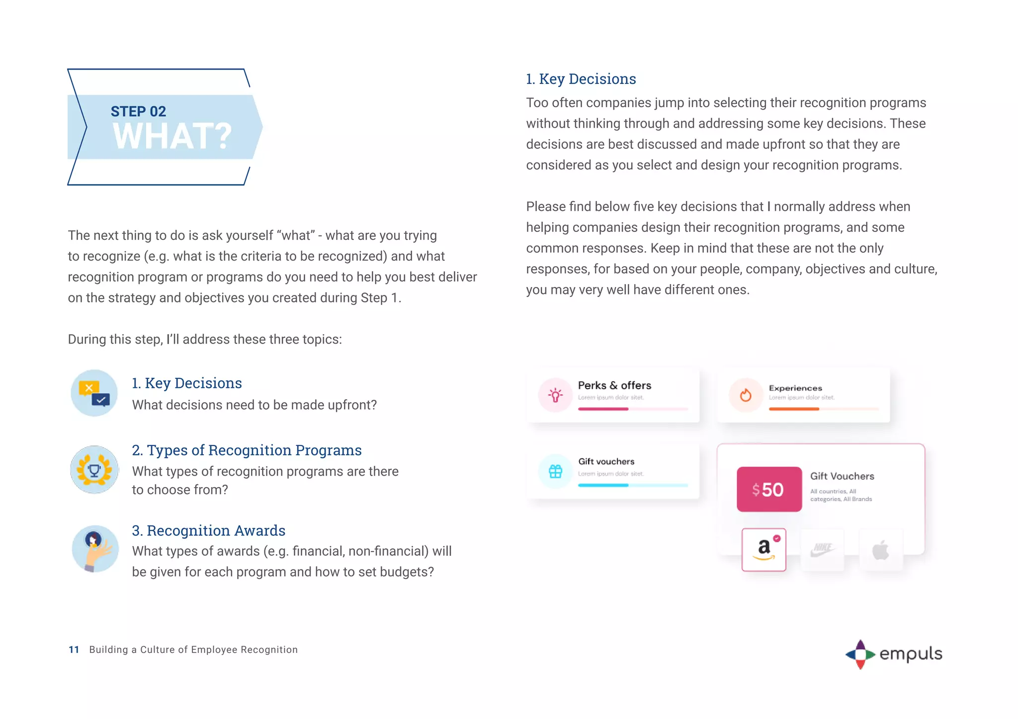 11 Building a Culture of Employee Recognition
WHAT?
STEP 02
The next thing to do is ask yourself “what” - what are you trying
to recognize (e.g. what is the criteria to be recognized) and what
recognition program or programs do you need to help you best deliver
on the strategy and objectives you created during Step 1.
During this step, I’ll address these three topics:
1. Key Decisions
Too often companies jump into selecting their recognition programs
without thinking through and addressing some key decisions. These
decisions are best discussed and made upfront so that they are
considered as you select and design your recognition programs.
Please find below five key decisions that I normally address when
helping companies design their recognition programs, and some
common responses. Keep in mind that these are not the only
responses, for based on your people, company, objectives and culture,
you may very well have different ones.
1. Key Decisions
What decisions need to be made upfront?
2. Types of Recognition Programs
What types of recognition programs are there
to choose from?
3. Recognition Awards
What types of awards (e.g. financial, non-financial) will
be given for each program and how to set budgets?
 