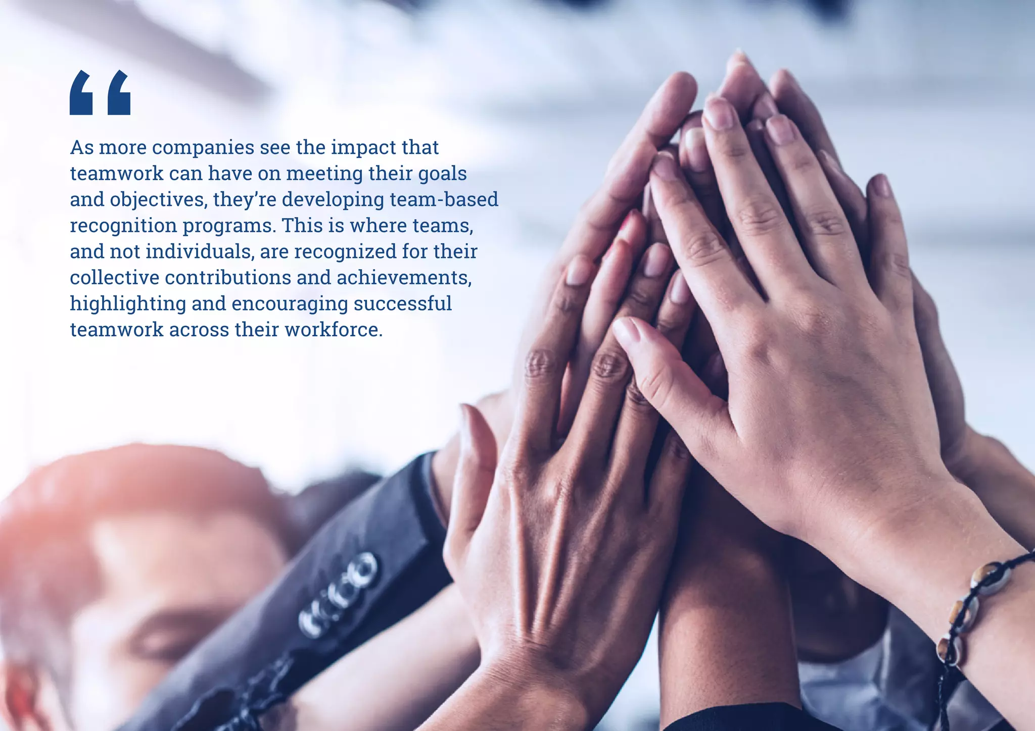 As more companies see the impact that
teamwork can have on meeting their goals
and objectives, they’re developing team-based
recognition programs. This is where teams,
and not individuals, are recognized for their
collective contributions and achievements,
highlighting and encouraging successful
teamwork across their workforce.
 