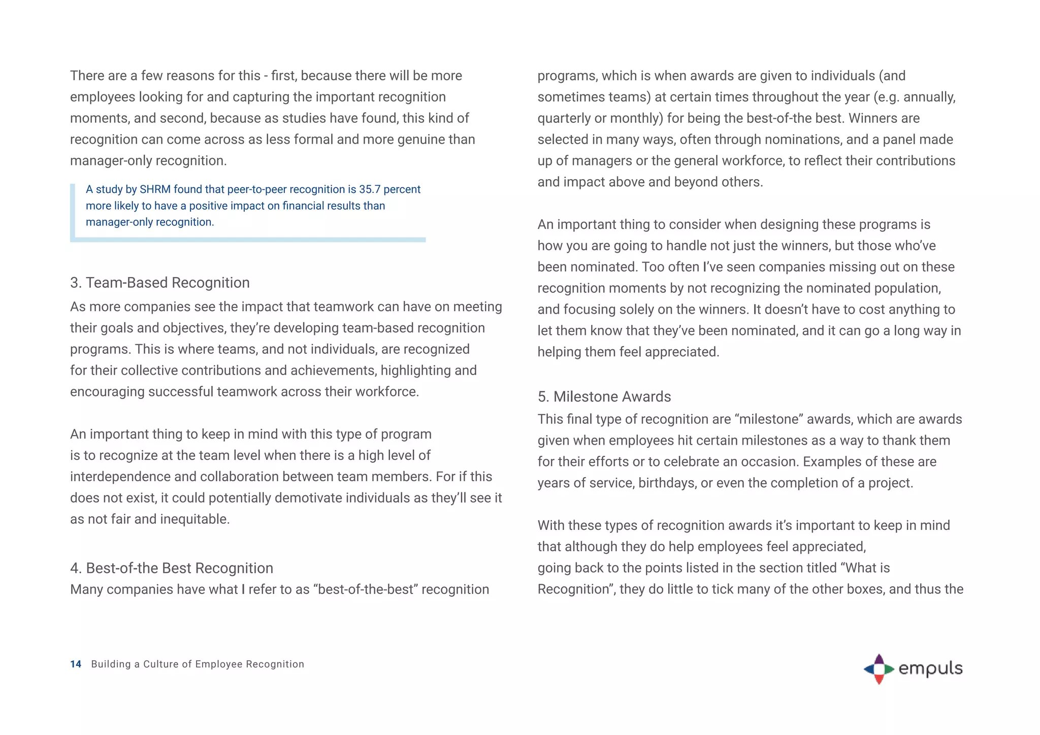 There are a few reasons for this - first, because there will be more
employees looking for and capturing the important recognition
moments, and second, because as studies have found, this kind of
recognition can come across as less formal and more genuine than
manager-only recognition.
A study by SHRM found that peer-to-peer recognition is 35.7 percent
more likely to have a positive impact on financial results than
manager-only recognition.
4. Best-of-the Best Recognition
5. Milestone Awards
3. Team-Based Recognition
As more companies see the impact that teamwork can have on meeting
their goals and objectives, they’re developing team-based recognition
programs. This is where teams, and not individuals, are recognized
for their collective contributions and achievements, highlighting and
encouraging successful teamwork across their workforce.
An important thing to keep in mind with this type of program
is to recognize at the team level when there is a high level of
interdependence and collaboration between team members. For if this
does not exist, it could potentially demotivate individuals as they’ll see it
as not fair and inequitable.
Many companies have what I refer to as “best-of-the-best” recognition
This final type of recognition are “milestone” awards, which are awards
given when employees hit certain milestones as a way to thank them
for their efforts or to celebrate an occasion. Examples of these are
years of service, birthdays, or even the completion of a project.
With these types of recognition awards it’s important to keep in mind
that although they do help employees feel appreciated,
going back to the points listed in the section titled “What is
Recognition”, they do little to tick many of the other boxes, and thus the
programs, which is when awards are given to individuals (and
sometimes teams) at certain times throughout the year (e.g. annually,
quarterly or monthly) for being the best-of-the best. Winners are
selected in many ways, often through nominations, and a panel made
up of managers or the general workforce, to reflect their contributions
and impact above and beyond others.
An important thing to consider when designing these programs is
how you are going to handle not just the winners, but those who’ve
been nominated. Too often I’ve seen companies missing out on these
recognition moments by not recognizing the nominated population,
and focusing solely on the winners. It doesn’t have to cost anything to
let them know that they’ve been nominated, and it can go a long way in
helping them feel appreciated.
14 Building a Culture of Employee Recognition
 