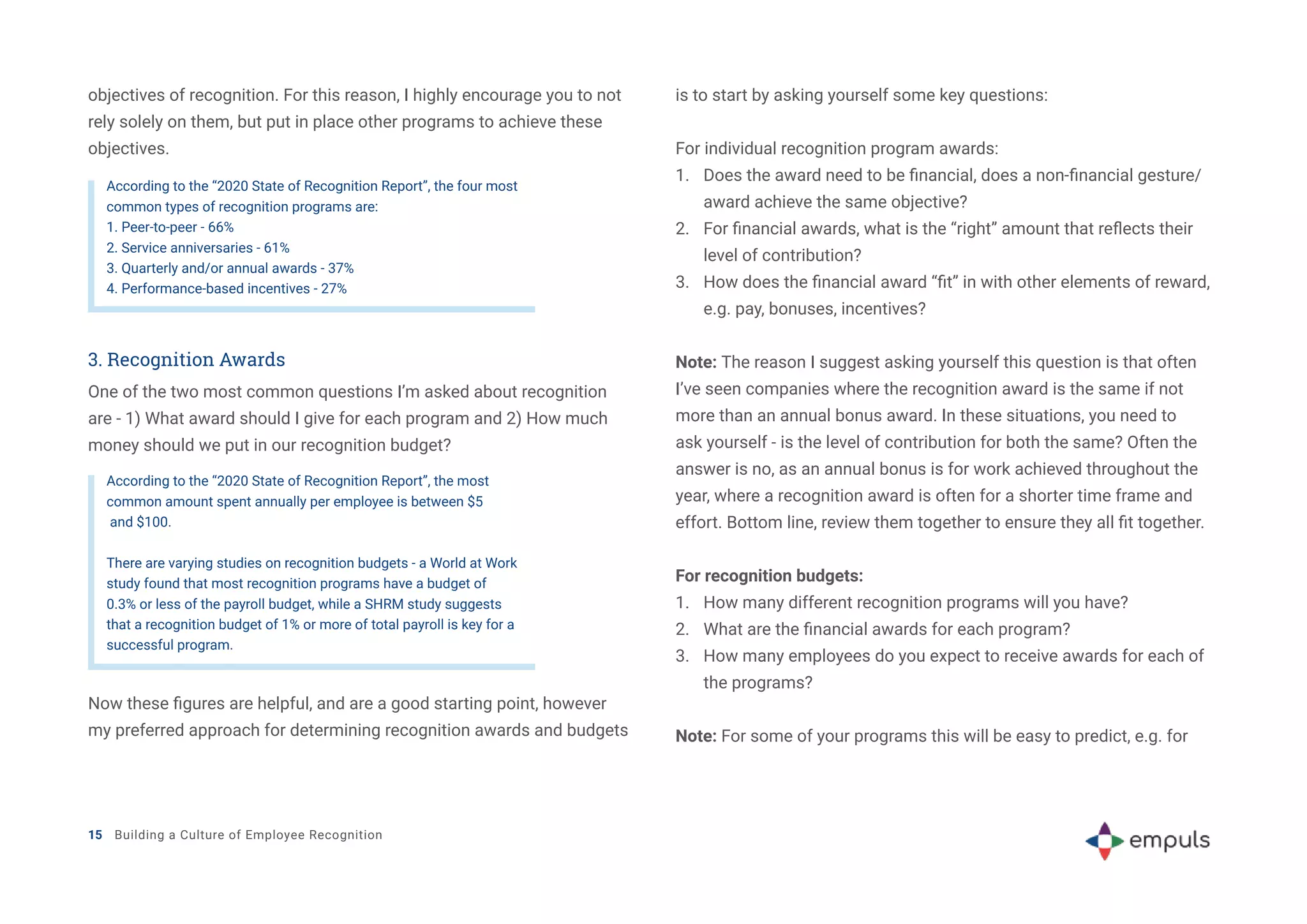 objectives of recognition. For this reason, I highly encourage you to not
rely solely on them, but put in place other programs to achieve these
objectives.
According to the “2020 State of Recognition Report”, the four most
common types of recognition programs are:
1. Peer-to-peer - 66%
2. Service anniversaries - 61%
3. Quarterly and/or annual awards - 37%
4. Performance-based incentives - 27%
According to the “2020 State of Recognition Report”, the most
common amount spent annually per employee is between $5
and $100.
There are varying studies on recognition budgets - a World at Work
study found that most recognition programs have a budget of
0.3% or less of the payroll budget, while a SHRM study suggests
that a recognition budget of 1% or more of total payroll is key for a
successful program.
3. Recognition Awards
One of the two most common questions I’m asked about recognition
are - 1) What award should I give for each program and 2) How much
money should we put in our recognition budget?
Now these figures are helpful, and are a good starting point, however
my preferred approach for determining recognition awards and budgets
is to start by asking yourself some key questions:
For individual recognition program awards:
1.	 Does the award need to be financial, does a non-financial gesture/
award achieve the same objective?
2.	 For financial awards, what is the “right” amount that reflects their
level of contribution?
3.	 How does the financial award “fit” in with other elements of reward,
e.g. pay, bonuses, incentives?
Note: The reason I suggest asking yourself this question is that often
I’ve seen companies where the recognition award is the same if not
more than an annual bonus award. In these situations, you need to
ask yourself - is the level of contribution for both the same? Often the
answer is no, as an annual bonus is for work achieved throughout the
year, where a recognition award is often for a shorter time frame and
effort. Bottom line, review them together to ensure they all fit together.
For recognition budgets:
1.	 How many different recognition programs will you have?
2.	 What are the financial awards for each program?
3.	 How many employees do you expect to receive awards for each of
the programs?
Note: For some of your programs this will be easy to predict, e.g. for
15 Building a Culture of Employee Recognition
 