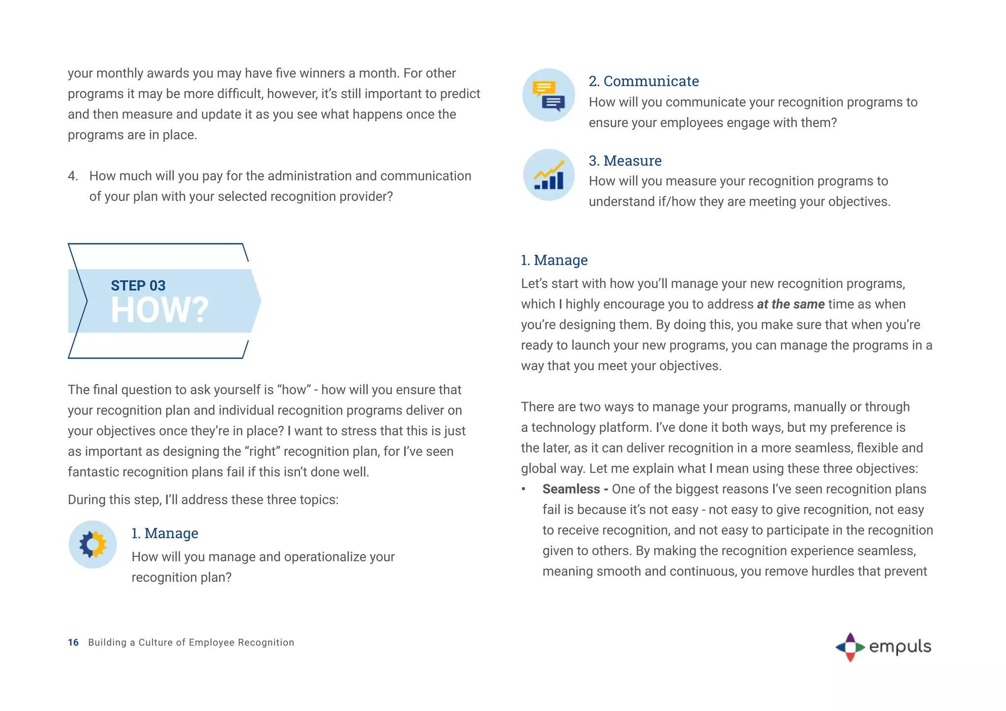 your monthly awards you may have five winners a month. For other
programs it may be more difficult, however, it’s still important to predict
and then measure and update it as you see what happens once the
programs are in place.
4.	 How much will you pay for the administration and communication
of your plan with your selected recognition provider?
HOW?
STEP 03
The final question to ask yourself is “how” - how will you ensure that
your recognition plan and individual recognition programs deliver on
your objectives once they’re in place? I want to stress that this is just
as important as designing the “right” recognition plan, for I’ve seen
fantastic recognition plans fail if this isn’t done well.
During this step, I’ll address these three topics:
1. Manage
How will you manage and operationalize your
recognition plan?
2. Communicate
How will you communicate your recognition programs to
ensure your employees engage with them?
3. Measure
How will you measure your recognition programs to
understand if/how they are meeting your objectives.
1. Manage
Let’s start with how you’ll manage your new recognition programs,
which I highly encourage you to address at the same time as when
you’re designing them. By doing this, you make sure that when you’re
ready to launch your new programs, you can manage the programs in a
way that you meet your objectives.
There are two ways to manage your programs, manually or through
a technology platform. I’ve done it both ways, but my preference is
the later, as it can deliver recognition in a more seamless, flexible and
global way. Let me explain what I mean using these three objectives:
•	 Seamless - One of the biggest reasons I’ve seen recognition plans
fail is because it’s not easy - not easy to give recognition, not easy
to receive recognition, and not easy to participate in the recognition
given to others. By making the recognition experience seamless,
meaning smooth and continuous, you remove hurdles that prevent
16 Building a Culture of Employee Recognition
 