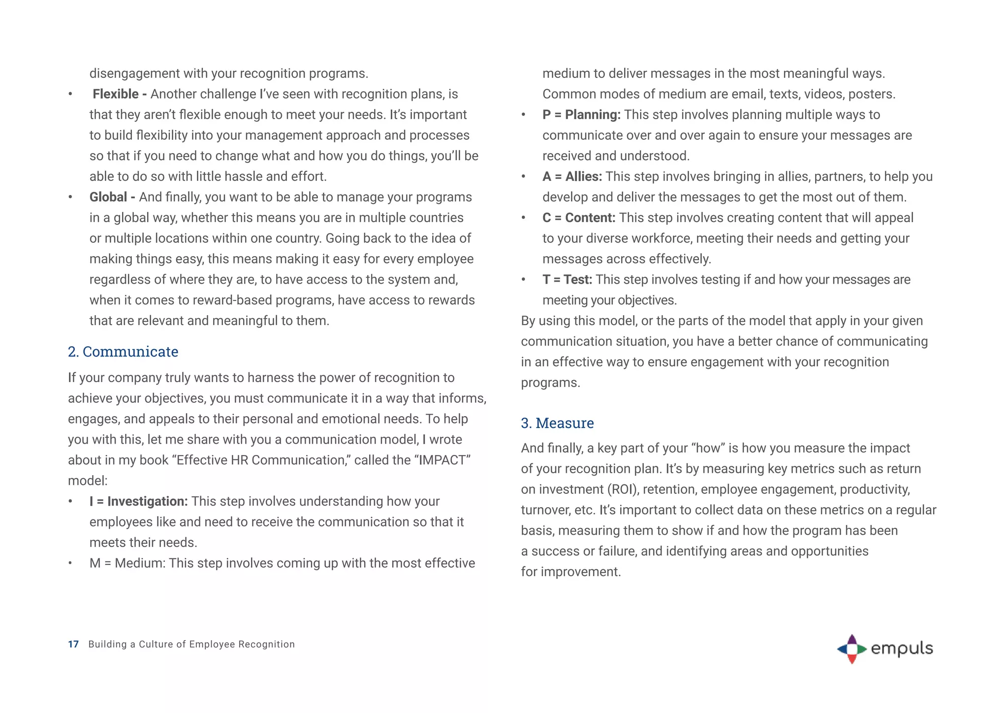 disengagement with your recognition programs.
•	 Flexible - Another challenge I’ve seen with recognition plans, is
that they aren’t flexible enough to meet your needs. It’s important
to build flexibility into your management approach and processes
so that if you need to change what and how you do things, you’ll be
able to do so with little hassle and effort.
•	 Global - And finally, you want to be able to manage your programs
in a global way, whether this means you are in multiple countries
or multiple locations within one country. Going back to the idea of
making things easy, this means making it easy for every employee
regardless of where they are, to have access to the system and,
when it comes to reward-based programs, have access to rewards
that are relevant and meaningful to them.
2. Communicate
If your company truly wants to harness the power of recognition to
achieve your objectives, you must communicate it in a way that informs,
engages, and appeals to their personal and emotional needs. To help
you with this, let me share with you a communication model, I wrote
about in my book “Effective HR Communication,” called the “IMPACT”
model:
•	 I = Investigation: This step involves understanding how your
employees like and need to receive the communication so that it
meets their needs.
•	 M = Medium: This step involves coming up with the most effective
medium to deliver messages in the most meaningful ways.
Common modes of medium are email, texts, videos, posters.
•	 P = Planning: This step involves planning multiple ways to
communicate over and over again to ensure your messages are
received and understood.
•	 A = Allies: This step involves bringing in allies, partners, to help you
develop and deliver the messages to get the most out of them.
•	 C = Content: This step involves creating content that will appeal
to your diverse workforce, meeting their needs and getting your
messages across effectively.
•	 T = Test: This step involves testing if and how your messages are
meeting your objectives.
By using this model, or the parts of the model that apply in your given
communication situation, you have a better chance of communicating
in an effective way to ensure engagement with your recognition
programs.
3. Measure
And finally, a key part of your “how” is how you measure the impact
of your recognition plan. It’s by measuring key metrics such as return
on investment (ROI), retention, employee engagement, productivity,
turnover, etc. It’s important to collect data on these metrics on a regular
basis, measuring them to show if and how the program has been
a success or failure, and identifying areas and opportunities
for improvement.
17 Building a Culture of Employee Recognition
 