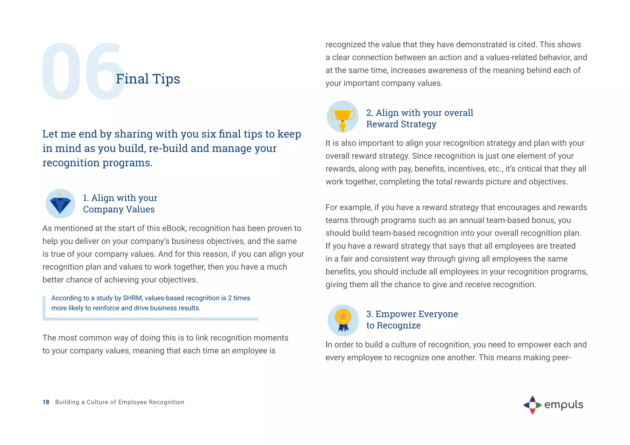 06Final Tips
Let me end by sharing with you six final tips to keep
in mind as you build, re-build and manage your
recognition programs.
As mentioned at the start of this eBook, recognition has been proven to
help you deliver on your company’s business objectives, and the same
is true of your company values. And for this reason, if you can align your
recognition plan and values to work together, then you have a much
better chance of achieving your objectives.
It is also important to align your recognition strategy and plan with your
overall reward strategy. Since recognition is just one element of your
rewards, along with pay, benefits, incentives, etc., it’s critical that they all
work together, completing the total rewards picture and objectives.
For example, if you have a reward strategy that encourages and rewards
teams through programs such as an annual team-based bonus, you
should build team-based recognition into your overall recognition plan.
If you have a reward strategy that says that all employees are treated
in a fair and consistent way through giving all employees the same
benefits, you should include all employees in your recognition programs,
giving them all the chance to give and receive recognition.
In order to build a culture of recognition, you need to empower each and
every employee to recognize one another. This means making peer-
1. Align with your
Company Values
2. Align with your overall
Reward Strategy
According to a study by SHRM, values-based recognition is 2 times
more likely to reinforce and drive business results.
The most common way of doing this is to link recognition moments
to your company values, meaning that each time an employee is
recognized the value that they have demonstrated is cited. This shows
a clear connection between an action and a values-related behavior, and
at the same time, increases awareness of the meaning behind each of
your important company values.
18 Building a Culture of Employee Recognition
3. Empower Everyone
to Recognize
 