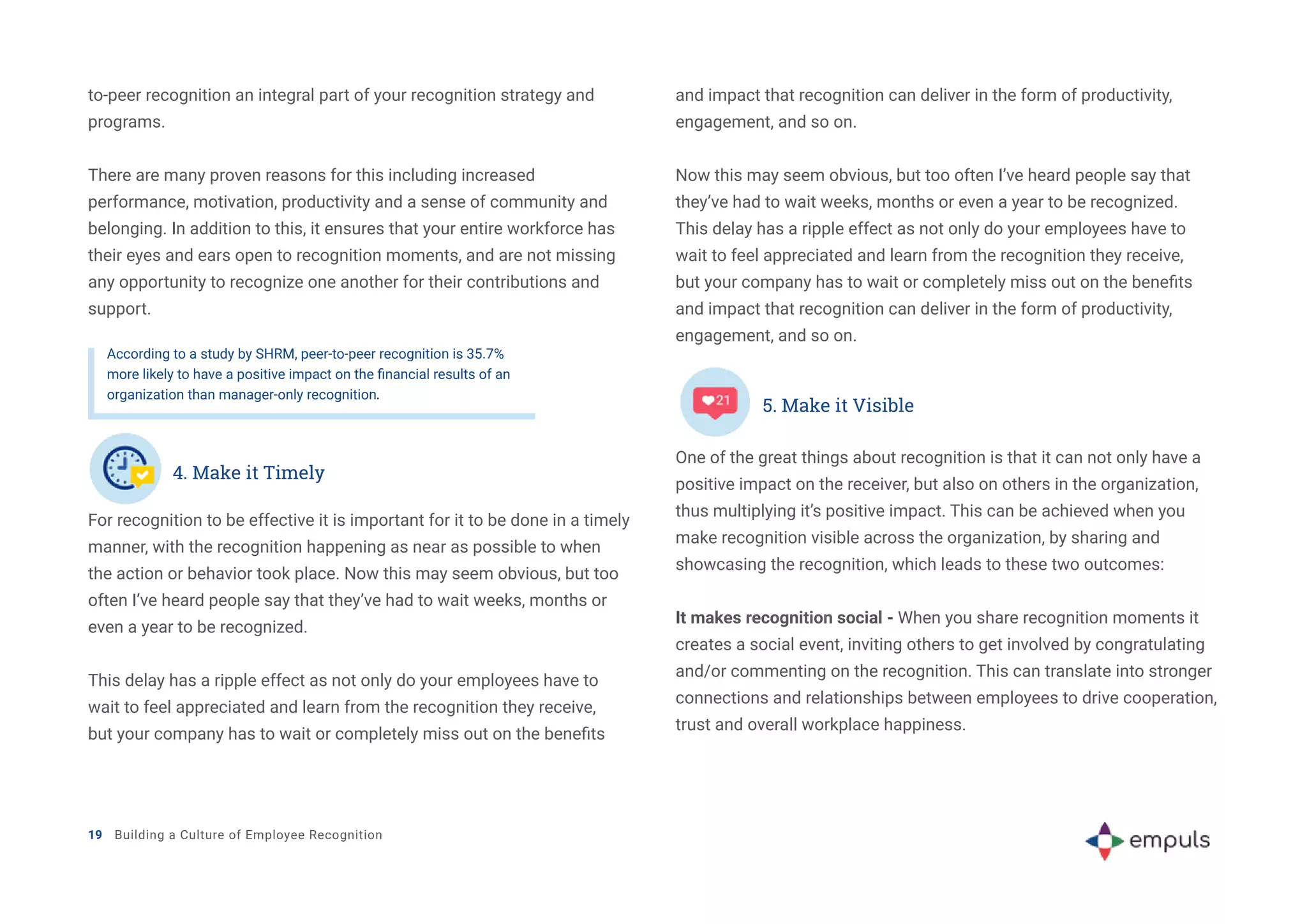 to-peer recognition an integral part of your recognition strategy and
programs.
There are many proven reasons for this including increased
performance, motivation, productivity and a sense of community and
belonging. In addition to this, it ensures that your entire workforce has
their eyes and ears open to recognition moments, and are not missing
any opportunity to recognize one another for their contributions and
support.
According to a study by SHRM, peer-to-peer recognition is 35.7%
more likely to have a positive impact on the financial results of an
organization than manager-only recognition.
For recognition to be effective it is important for it to be done in a timely
manner, with the recognition happening as near as possible to when
the action or behavior took place. Now this may seem obvious, but too
often I’ve heard people say that they’ve had to wait weeks, months or
even a year to be recognized.
This delay has a ripple effect as not only do your employees have to
wait to feel appreciated and learn from the recognition they receive,
but your company has to wait or completely miss out on the benefits
and impact that recognition can deliver in the form of productivity,
engagement, and so on.
Now this may seem obvious, but too often I’ve heard people say that
they’ve had to wait weeks, months or even a year to be recognized.
This delay has a ripple effect as not only do your employees have to
wait to feel appreciated and learn from the recognition they receive,
but your company has to wait or completely miss out on the benefits
and impact that recognition can deliver in the form of productivity,
engagement, and so on.
19 Building a Culture of Employee Recognition
4. Make it Timely
5. Make it Visible
One of the great things about recognition is that it can not only have a
positive impact on the receiver, but also on others in the organization,
thus multiplying it’s positive impact. This can be achieved when you
make recognition visible across the organization, by sharing and
showcasing the recognition, which leads to these two outcomes:
It makes recognition social - When you share recognition moments it
creates a social event, inviting others to get involved by congratulating
and/or commenting on the recognition. This can translate into stronger
connections and relationships between employees to drive cooperation,
trust and overall workplace happiness.
 