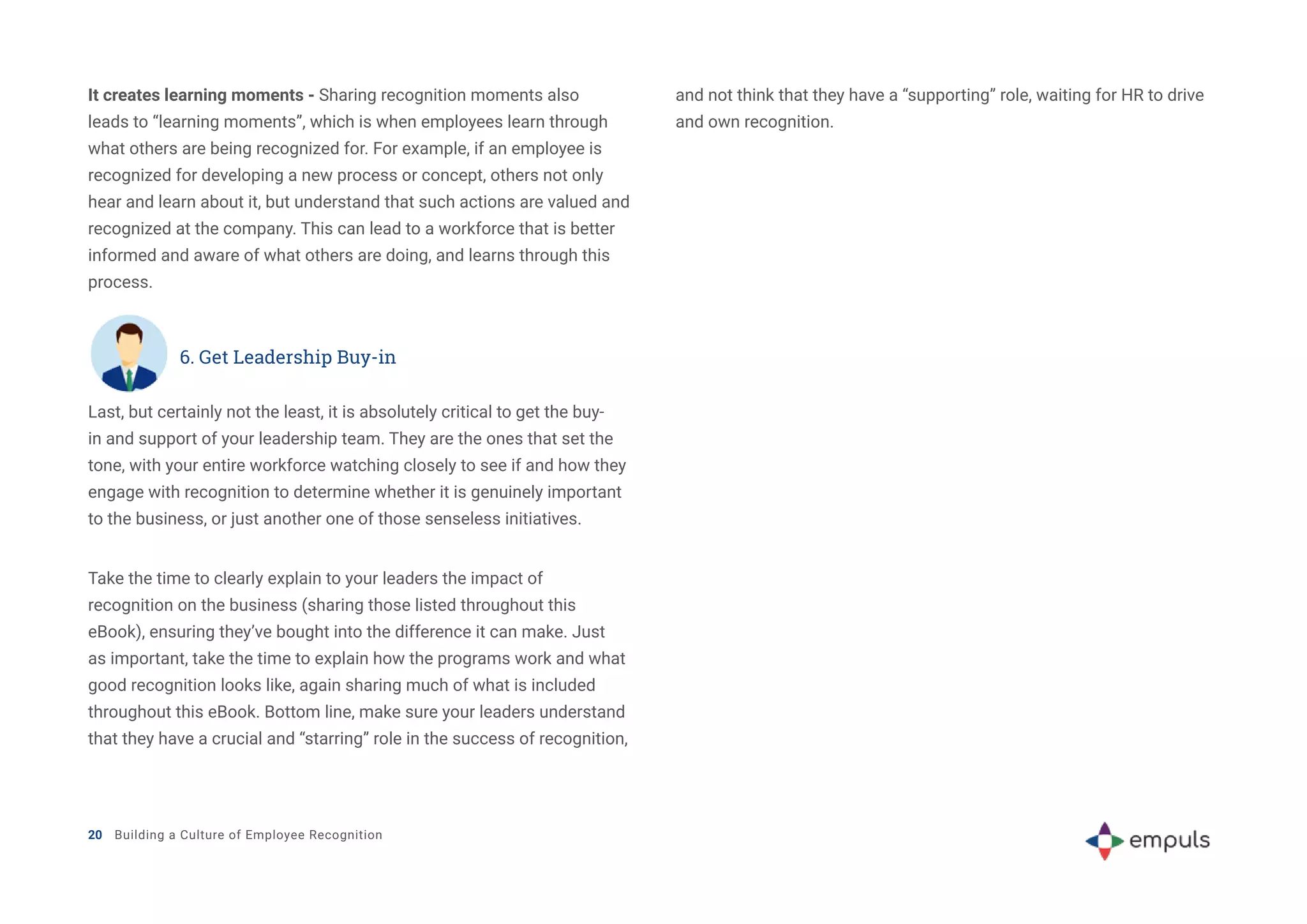 Last, but certainly not the least, it is absolutely critical to get the buy-
in and support of your leadership team. They are the ones that set the
tone, with your entire workforce watching closely to see if and how they
engage with recognition to determine whether it is genuinely important
to the business, or just another one of those senseless initiatives.
Take the time to clearly explain to your leaders the impact of
recognition on the business (sharing those listed throughout this
eBook), ensuring they’ve bought into the difference it can make. Just
as important, take the time to explain how the programs work and what
good recognition looks like, again sharing much of what is included
throughout this eBook. Bottom line, make sure your leaders understand
that they have a crucial and “starring” role in the success of recognition,
20 Building a Culture of Employee Recognition
It creates learning moments - Sharing recognition moments also
leads to “learning moments”, which is when employees learn through
what others are being recognized for. For example, if an employee is
recognized for developing a new process or concept, others not only
hear and learn about it, but understand that such actions are valued and
recognized at the company. This can lead to a workforce that is better
informed and aware of what others are doing, and learns through this
process.
6. Get Leadership Buy-in
and not think that they have a “supporting” role, waiting for HR to drive
and own recognition.
 