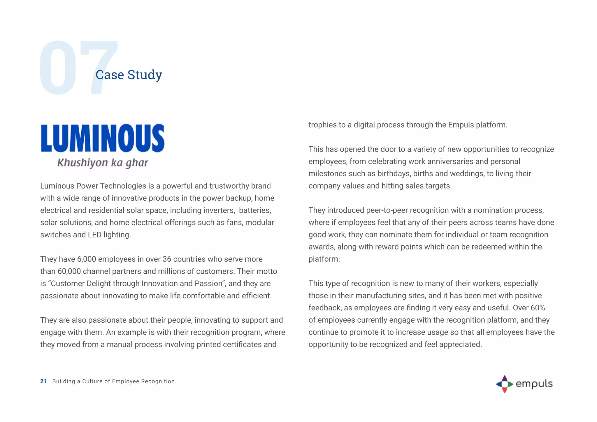 07
Case Study
Luminous Power Technologies is a powerful and trustworthy brand
with a wide range of innovative products in the power backup, home
electrical and residential solar space, including inverters, batteries,
solar solutions, and home electrical offerings such as fans, modular
switches and LED lighting.
They have 6,000 employees in over 36 countries who serve more
than 60,000 channel partners and millions of customers. Their motto
is “Customer Delight through Innovation and Passion”, and they are
passionate about innovating to make life comfortable and efficient.
They are also passionate about their people, innovating to support and
engage with them. An example is with their recognition program, where
they moved from a manual process involving printed certificates and
trophies to a digital process through the Empuls platform.
This has opened the door to a variety of new opportunities to recognize
employees, from celebrating work anniversaries and personal
milestones such as birthdays, births and weddings, to living their
company values and hitting sales targets.
They introduced peer-to-peer recognition with a nomination process,
where if employees feel that any of their peers across teams have done
good work, they can nominate them for individual or team recognition
awards, along with reward points which can be redeemed within the
platform.
This type of recognition is new to many of their workers, especially
those in their manufacturing sites, and it has been met with positive
feedback, as employees are finding it very easy and useful. Over 60%
of employees currently engage with the recognition platform, and they
continue to promote it to increase usage so that all employees have the
opportunity to be recognized and feel appreciated.
21 Building a Culture of Employee Recognition
 