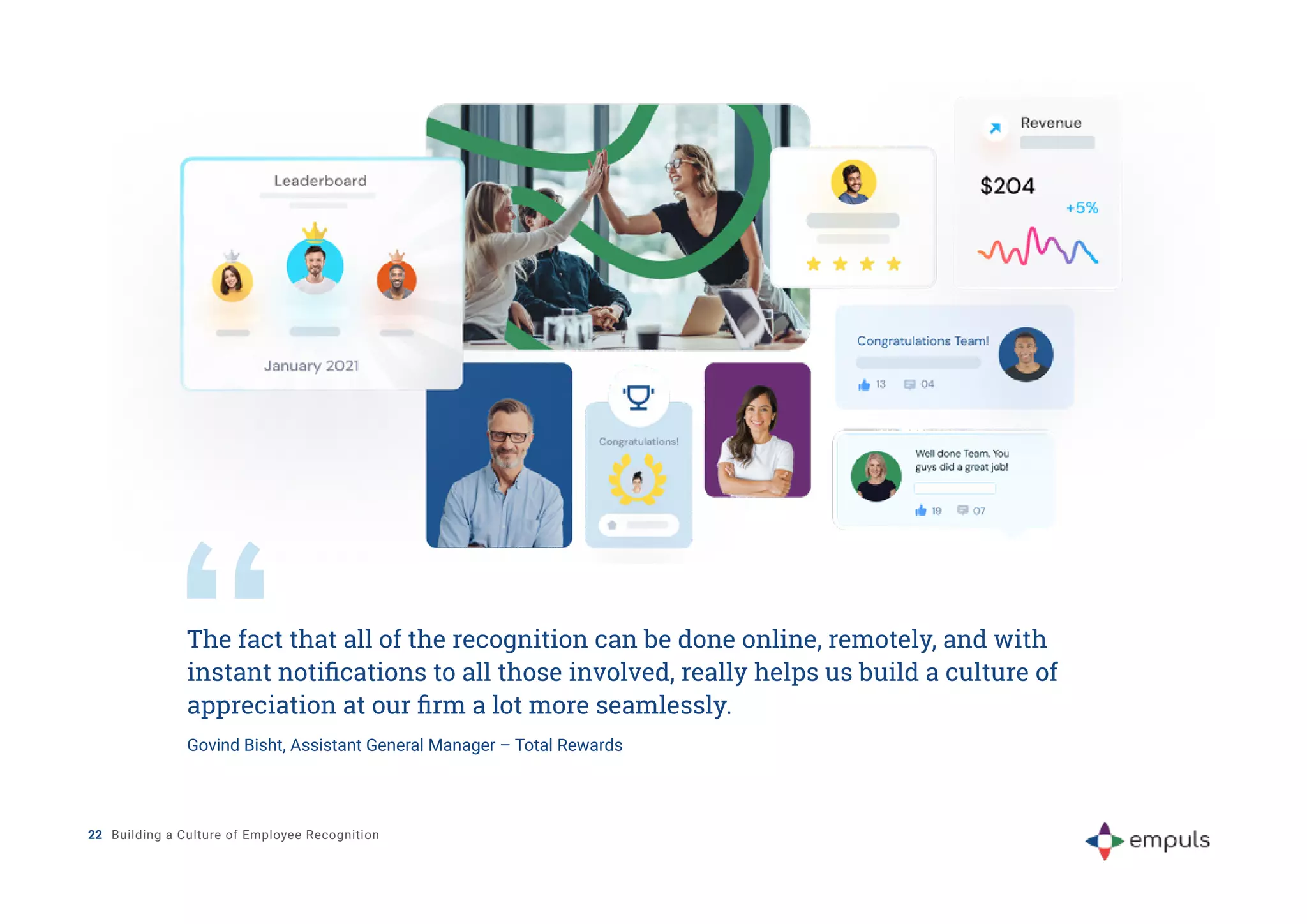 The fact that all of the recognition can be done online, remotely, and with
instant notifications to all those involved, really helps us build a culture of
appreciation at our firm a lot more seamlessly.
Govind Bisht, Assistant General Manager – Total Rewards
22 Building a Culture of Employee Recognition
 
