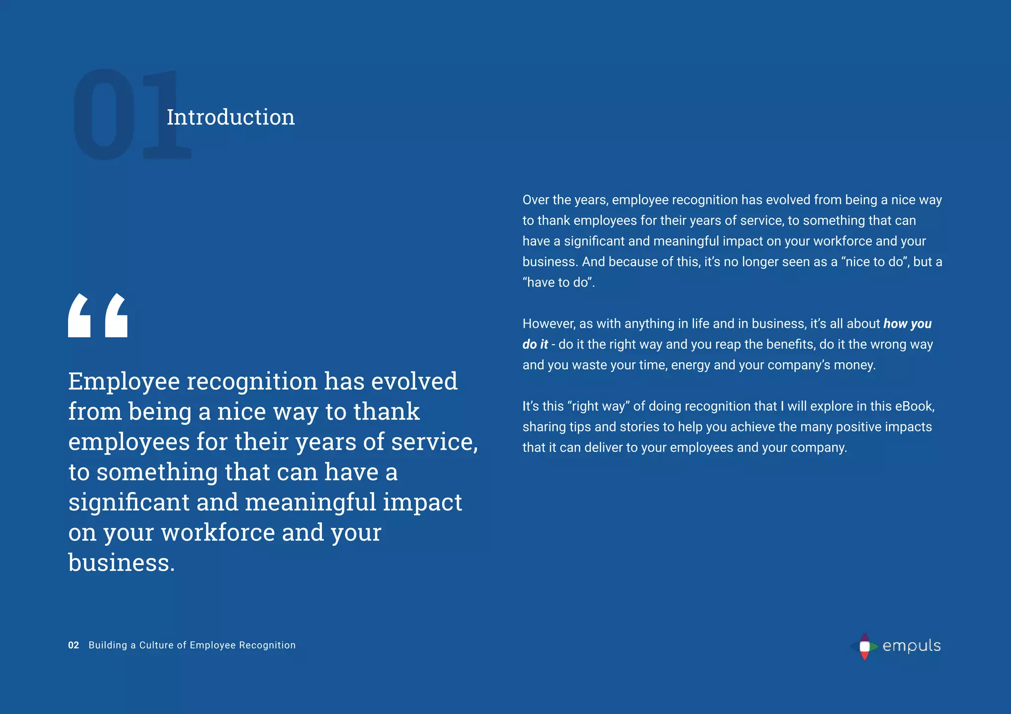 Employee recognition has evolved
from being a nice way to thank
employees for their years of service,
to something that can have a
significant and meaningful impact
on your workforce and your
business.
Over the years, employee recognition has evolved from being a nice way
to thank employees for their years of service, to something that can
have a significant and meaningful impact on your workforce and your
business. And because of this, it’s no longer seen as a “nice to do’’, but a
“have to do”.
However, as with anything in life and in business, it’s all about how you
do it - do it the right way and you reap the benefits, do it the wrong way
and you waste your time, energy and your company’s money.
It’s this “right way” of doing recognition that I will explore in this eBook,
sharing tips and stories to help you achieve the many positive impacts
that it can deliver to your employees and your company.
01
Introduction
02 Building a Culture of Employee Recognition
 