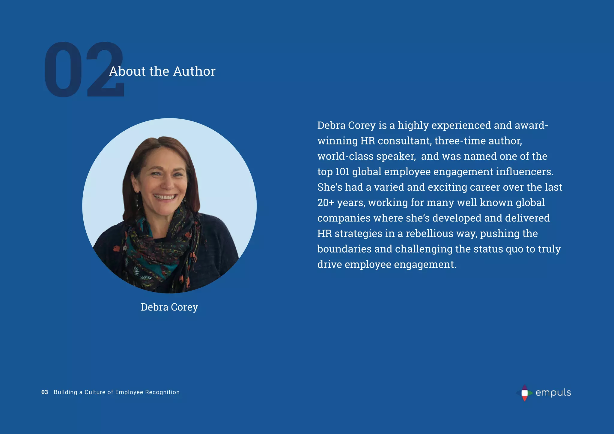 02
About the Author
03 Building a Culture of Employee Recognition
Debra Corey is a highly experienced and award-
winning HR consultant, three-time author,
world-class speaker, and was named one of the
top 101 global employee engagement influencers.
She’s had a varied and exciting career over the last
20+ years, working for many well known global
companies where she’s developed and delivered
HR strategies in a rebellious way, pushing the
boundaries and challenging the status quo to truly
drive employee engagement.
Debra Corey
 