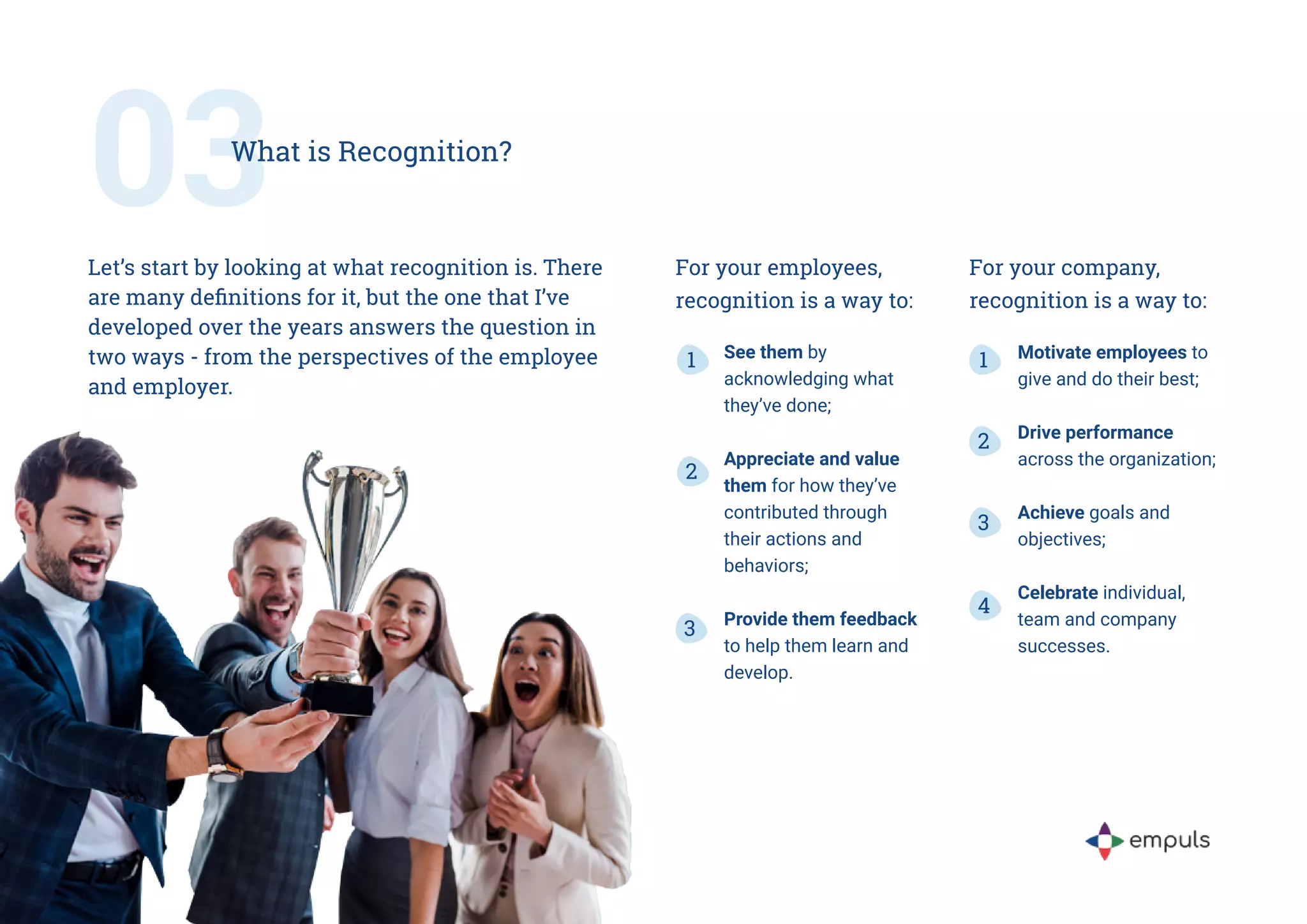 For your employees,
recognition is a way to:
See them by
acknowledging what
they’ve done;
Appreciate and value
them for how they’ve
contributed through
their actions and
behaviors;
Provide them feedback
to help them learn and
develop.
1
2
3
For your company,
recognition is a way to:
1
2
3
4
Motivate employees to
give and do their best;
Drive performance
across the organization;
Achieve goals and
objectives;
Celebrate individual,
team and company
successes.
03
What is Recognition?
Let’s start by looking at what recognition is. There
are many definitions for it, but the one that I’ve
developed over the years answers the question in
two ways - from the perspectives of the employee
and employer.
 