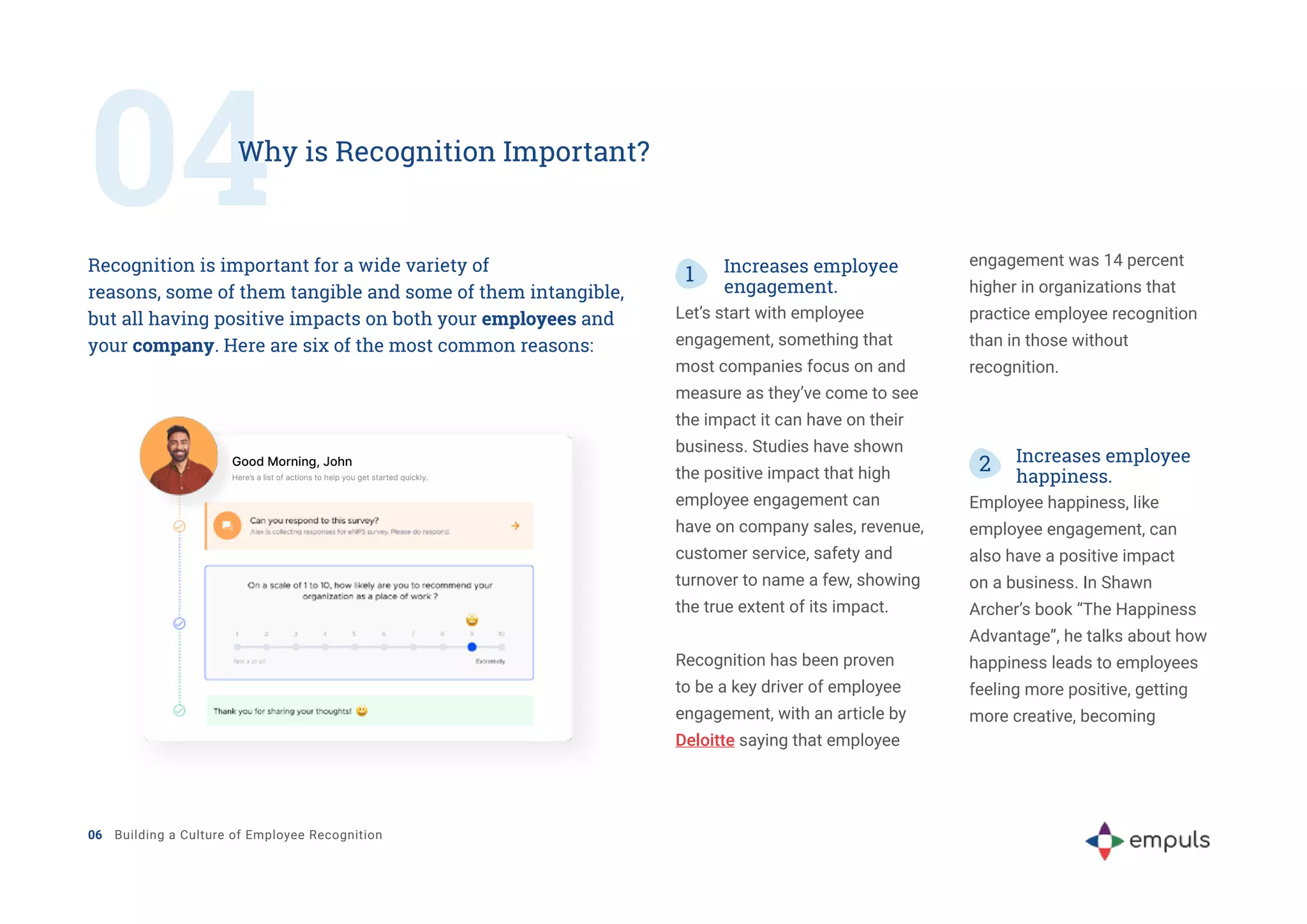 04
Why is Recognition Important?
Recognition is important for a wide variety of
reasons, some of them tangible and some of them intangible,
but all having positive impacts on both your employees and
your company. Here are six of the most common reasons:
1 Increases employee
engagement.
Let’s start with employee
engagement, something that
most companies focus on and
measure as they’ve come to see
the impact it can have on their
business. Studies have shown
the positive impact that high
employee engagement can
have on company sales, revenue,
customer service, safety and
turnover to name a few, showing
the true extent of its impact.
Recognition has been proven
to be a key driver of employee
engagement, with an article by
Deloitte saying that employee
engagement was 14 percent
higher in organizations that
practice employee recognition
than in those without
recognition.
2 Increases employee
happiness.
Employee happiness, like
employee engagement, can
also have a positive impact
on a business. In Shawn
Archer’s book “The Happiness
Advantage”, he talks about how
happiness leads to employees
feeling more positive, getting
more creative, becoming
06 Building a Culture of Employee Recognition
Good Morning, John
Here’s a list of actions to help you get started quickly.
 